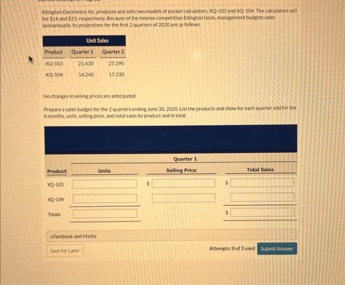 Edington Electronics Inc. produces and sells two models of pocket calculators, XQ-103 and XQ-104. The calculators sell
for $14 and $25, respectively. Because of the intense competition Edington faces, management budgets sales
semiannually. Its projections for the first 2 quarters of 2020 are as follows.
Unit Sales
Product Quarter 1 Quarter 2
XQ-103
XQ-104
Product
No changes in selling prices are anticipated.
Prepare a sales budget for the 2 quarters ending June 30, 2020. List the products and show for each quarter and for the
6 months, units, selling price, and total sales by product and in total.
XQ-103
XQ-104
21,430
14,240
Totals
eTextbook and Media
27,390
17,330
Save for Later
Units
$
Quarter 1
Selling Price
$
Total Sales
Attempts: 0 of 3 used Submit Answer