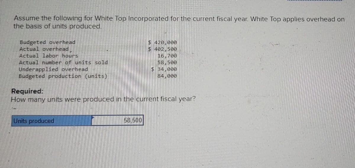 Assume the following for White Top Incorporated for the current fiscal year. White Top applies overhead on
the basis of units produced.
Budgeted overhead
Actual overhead
Actual labor hours
Actual number of units sold
Underapplied overhead
Budgeted production (units)
Units produced
$ 420,000
$ 402.500
Required:
How many units were produced in the current fiscal year?
58,500
16,700
58,500
$ 34,000
84,000