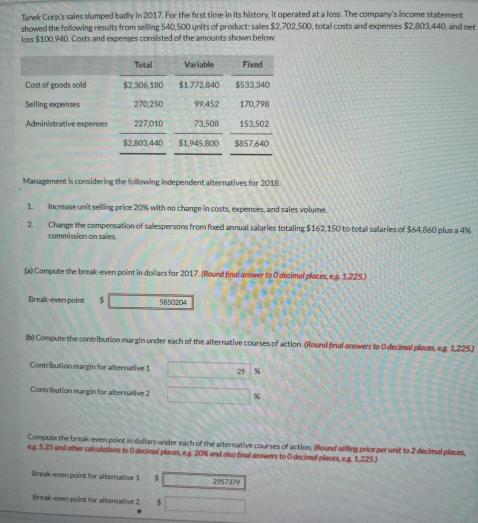Tanek Corp's sales slumped badly in 2017. For the first time in its history, it operated at a loss. The company's income statement
showed the following results from selling 540,500 units of product: sales $2,702,500, total costs and expenses $2,803,440, and net
loss $100,940. Costs and expenses consisted of the amounts shown below.
Cost of goods sold
Selling expenses
Administrative expenses
1.
2
Total
Break-even point $
$2,306,180
270,250
227,010
$2,803,440 $1,945,800 $857,640
Variable
Management is considering the following independent alternatives for 2018.
Contribution margin for alternative 1
Contribution margin for alternative 2
$1,772,840
Increase unit selling price 20% with no change in costs, expenses, and sales volume.
Change the compensation of salespersons from fixed annual salaries totaling $162,150 to total salaries of $64,860 plus a 4%
commission on sales.
Break-even point for alternative 1
99,452
(a) Compute the break-even point in dollars for 2017. (Round final answer to 0 decimal places, e.g. 1,225.)
5850204
73,508
$
Fixed
Break-even point for alternative 2 $
$533,340
170,798
(b) Compute the contribution margin under each of the alternative courses of action. (Round final answers to 0 decimal places, eg. 1,225)
153,502
Compute the break-even point in dollars under each of the alternative courses of action. (Round selling price per unit to 2 decimal places,
eg. 5.25 and other calculations to 0 decimal places, e.g. 20% and also final answers to 0 decimal places, eg. 1,225.)
29 %
2957379
%