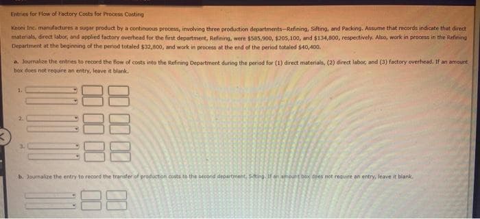 Entries for Flow of Factory Costs for Process Costing
Keoni Inc., manufactures a sugar product by a continuous process, involving three production departments-Refining, Sifting, and Packing. Assume that records indicate that direct
materials, direct labor, and applied factory overhead for the first department, Refining, were $585,900, $205,100, and $134,800, respectively. Also, work in process in the Refining
Department at the beginning of the period totaled $32,800, and work in process at the end of the period totaled $40,400.
a. Journalize the entries to record the flow of costs into the Refining Department during the period for (1) direct materials, (2) direct labor, and (3) factory overhead. If an amount
box does not require an entry, leave it blank.
2.
10000
00 00 00 00
b. Journalize the entry to record the transfer of production costs to the second department, Siting. If an amount box does not require an entry, leave it blank.
:88