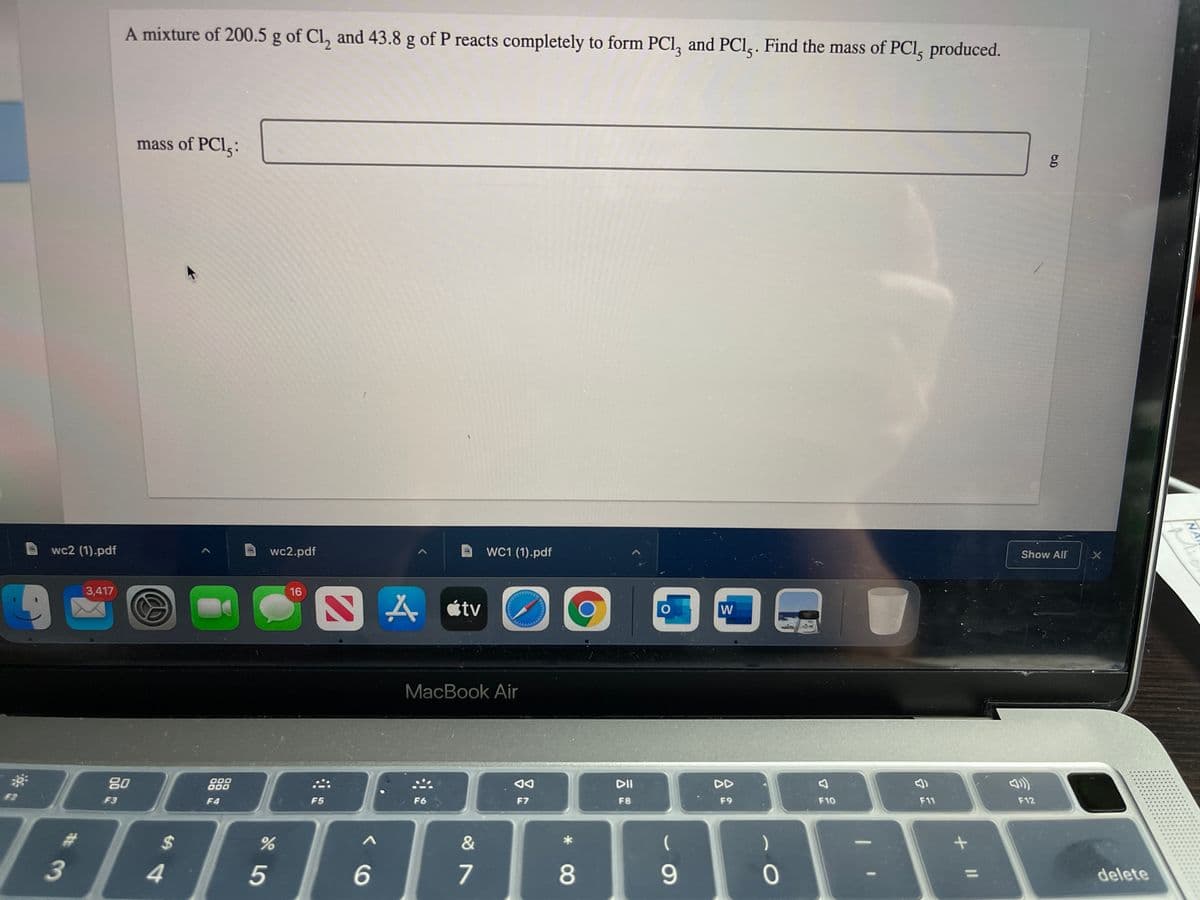 A mixture of 200.5 g of Cl, and 43.8 g of P reacts completely to form PCl, and PCl,. Find the mass of PCI, produced.
mass of PCI;:
wc2 (1).pdf
wc2.pdf
WC1 (1).pdf
Show All
3,417
16
SA «tv
W
MacBook Air
80
O00
000
DII
DD
F2
F3
F4
F5
F6
F7
F8
F9
F10
F11
F12
%23
%24
3
4
5
7
8
9.
delete
NA
Mich
+ I|
