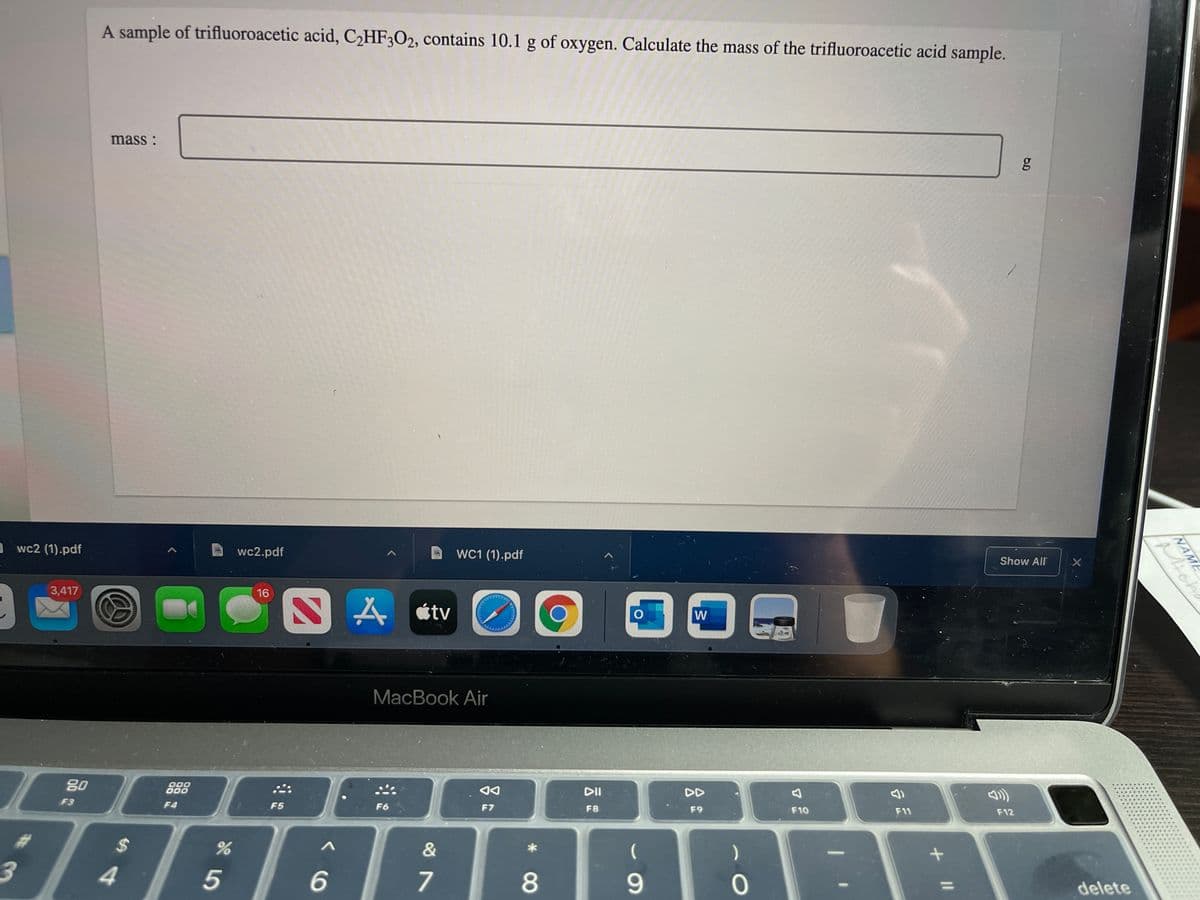 A sample of trifluoroacetic acid, CHF3O2, contains 10.1 g of oxygen. Calculate the mass of the trifluoroacetic acid sample.
mass :
Awc2 (1).pdf
wc2.pdf
WC1 (1).pdf
Show All
3,417
16
W
MacBook Air
80
000
DII
DD
F3
F4
F5
F6
F7
F8
F9
F10
F11
F12
2$
3.
4.
6
7
9.
delete
NAME
ichl
了E
* 08
NAME
の
