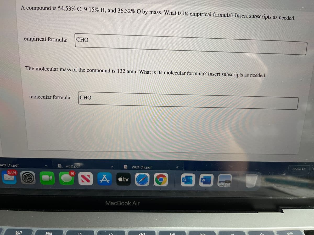 A compound is 54.53% C, 9.15% H, and 36.32% O by mass. What is its empirical formula? Insert subscripts as needed.
empirical formula:
СНО
The molecular mass of the compound is 132 amu. What is its molecular formula? Insert subscripts as needed.
molecular formula:
СНО
Show All
wc2 (1).pdf
wc2.pdf
WC1 (1).pdf
3,416
16
人etv
W
MacBook Air
80
000
ההו
