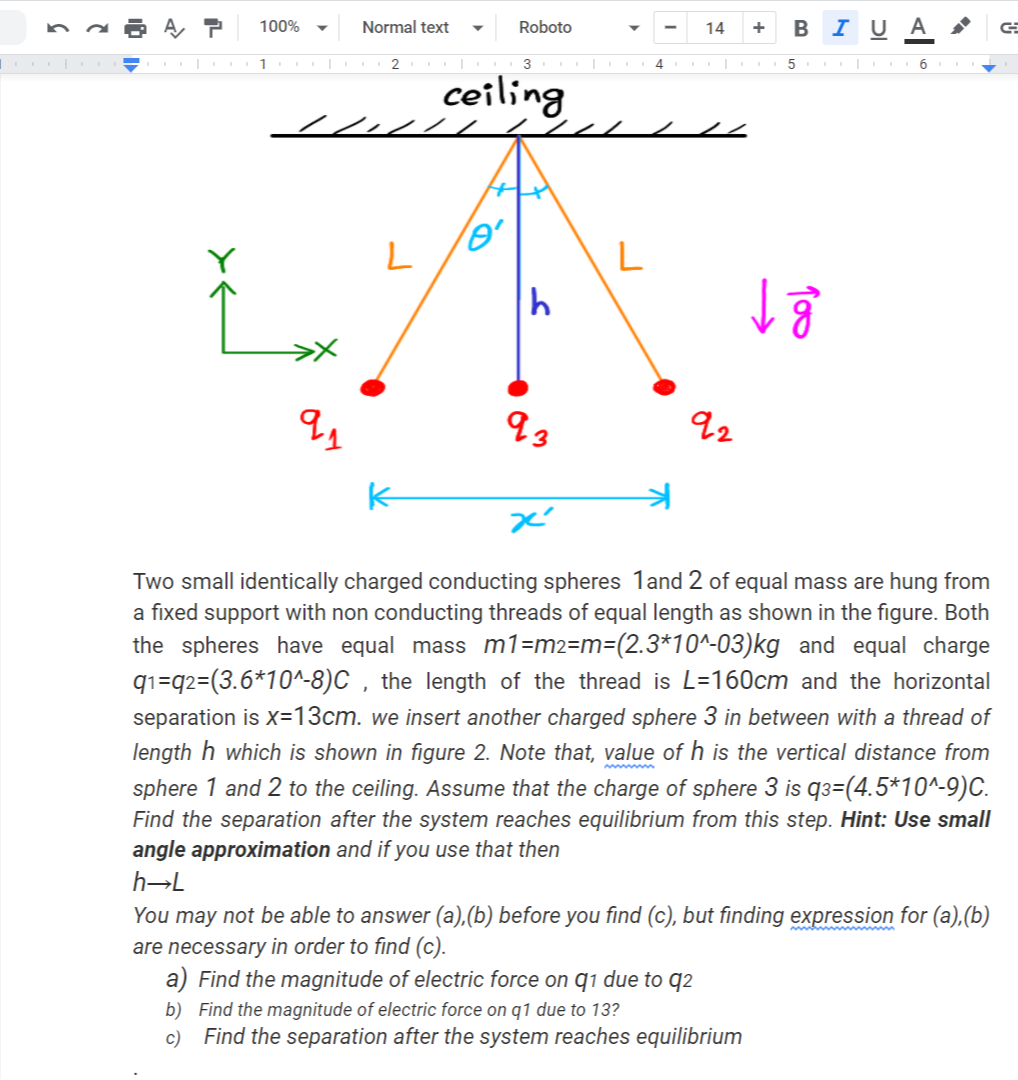 B I U A
100%
Normal text
Roboto
14
+
1
5. 6
ceiling
L
93
92
Two small identically charged conducting spheres 1and 2 of equal mass are hung from
a fixed support with non conducting threads of equal length as shown in the figure. Both
the spheres have equal mass m1=m2=m=(2.3*10^-03)kg and equal charge
q1=q2=(3.6*10^-8)C , the length of the thread is L=160cm and the horizontal
separation is x=13cm. we insert another charged sphere 3 in between with a thread of
length h which is shown in figure 2. Note that, value of h is the vertical distance from
sphere 1 and 2 to the ceiling. Assume that the charge of sphere 3 is q3=(4.5*10^-9)C.
Find the separation after the system reaches equilibrium from this step. Hint: Use small
angle approximation and if you use that then
h→L
You may not be able to answer (a),(b) before you find (c), but finding expression for (a),(b)
are necessary in order to find (c).
a) Find the magnitude of electric force on q1 due to q2
b) Find the magnitude of electric force on q1 due to 13?
c) Find the separation after the system reaches equilibrium
