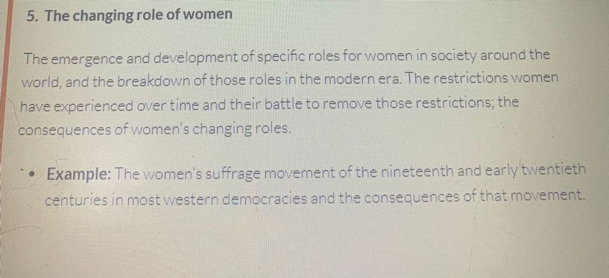 5. The changing role of women
The emergence and development of specific roles for women in society around the
world, and the breakdown of those roles in the modern era. The restrictions women
have experienced over time and their battle to remove those restrictions; the
consequences of women's changing roles.
Example: The women's suffrage movement of the nineteenth and early twentieth
centuries in most western democracies and the consequences of that movement.