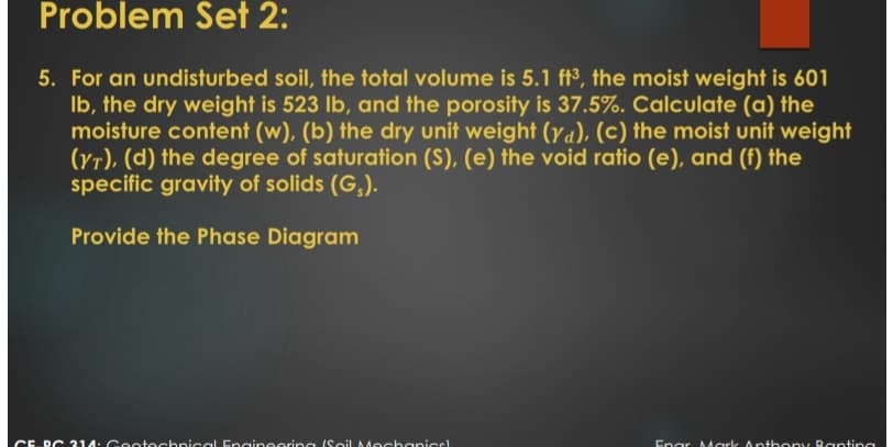 Problem Set 2:
5. For an undisturbed soil, the total volume is 5.1 ft³, the moist weight is 601
Ib, the dry weight is 523 lb, and the porosity is 37.5%. Calculate (a) the
moisture content (w), (b) the dry unit weight (ya), (c) the moist unit weight
(yr), (d) the degree of saturation (S), (e) the void ratio (e), and (f) the
specific gravity of solids (G,).
Provide the Phase Diagram
CE-RC 314: Gootechnical Engineering ISoil Mechanicc
Enar Aark Anthony Raptina
