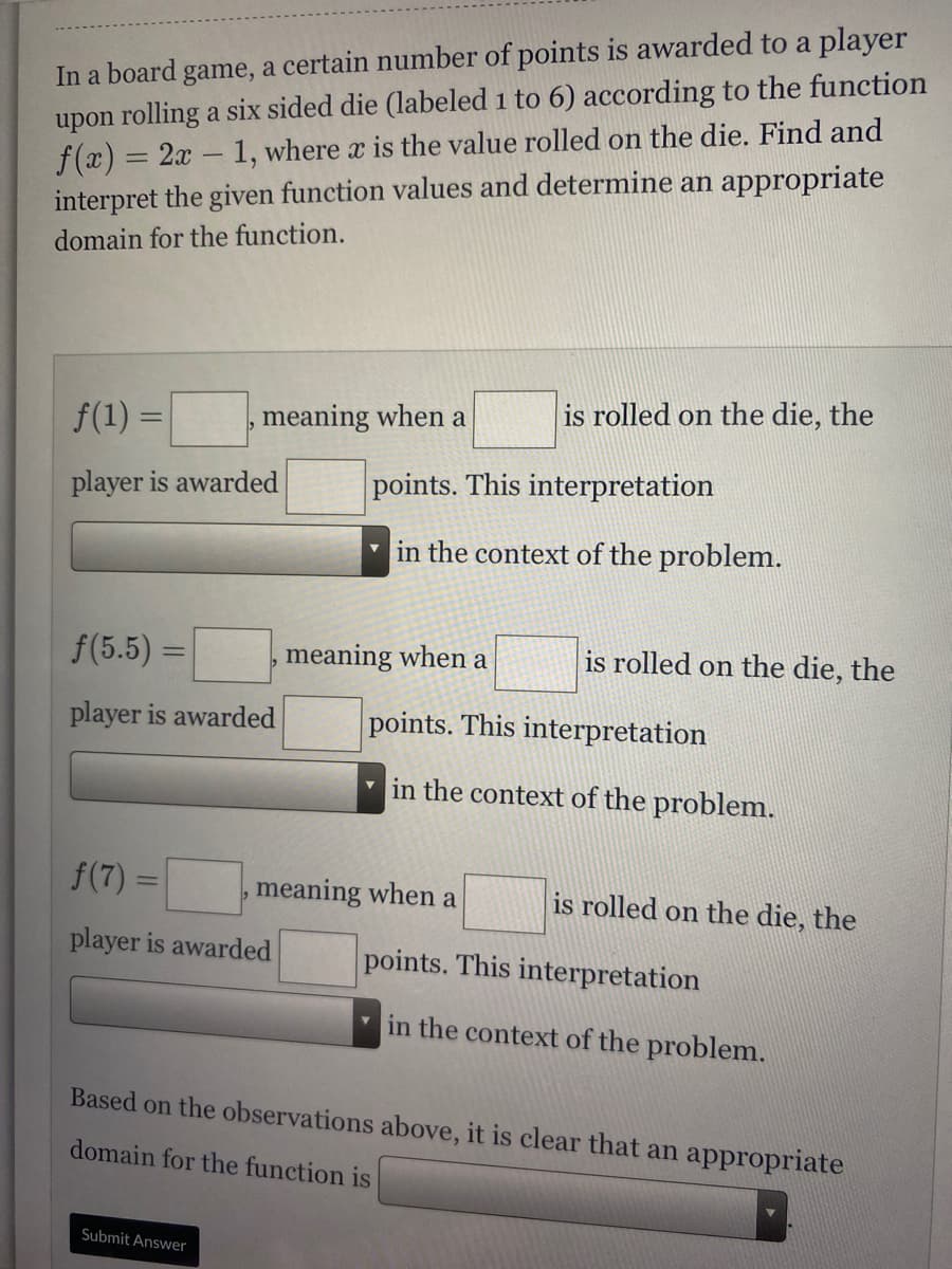 In a board game, a certain number of points is awarded to a player
upon rolling a six sided die (labeled 1 to 6) according to the function
f(x) = 2x - 1, where x is the value rolled on the die. Find and
interpret the given function values and determine an appropriate
%3D
domain for the function.
f(1) =
meaning when a
is rolled on the die, the
%3D
player is awarded
points. This interpretation
in the context of the problem.
f(5.5) =
meaning when a
is rolled on the die, the
%3D
player is awarded
points. This interpretation
v in the context of the problem.
f(7) =
meaning when a
is rolled on the die, the
player is awarded
points. This interpretation
in the context of the problem.
Based on the observations above, it is clear that an appropriate
domain for the function is
Submit Answer
