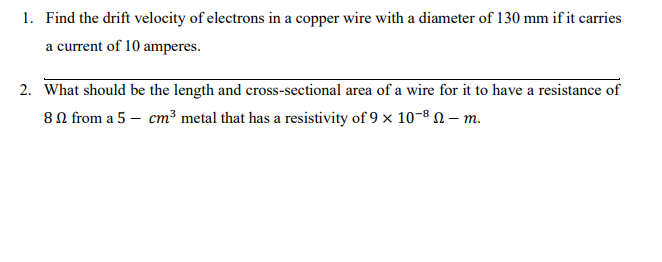 1. Find the drift velocity of electrons in a copper wire with a diameter of 130 mm if it carries
a current of 10 amperes.
2. What should be the length and cross-sectional area of a wire for it to have a resistance of
80 from a 5 – cm³ metal that has a resistivity of 9 x 10-8 N – m.
