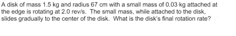 A disk of mass 1.5 kg and radius 67 cm with a small mass of 0.03 kg attached at
the edge is rotating at 2.0 rev/s. The small mass, while attached to the disk,
slides gradually to the center of the disk. What is the disk's final rotation rate?
