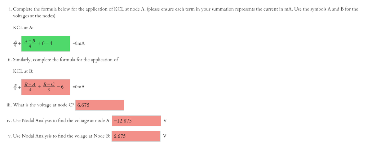 i. Complete the formula below for the application of KCL at node A. (please ensure each term in your summation represents the current in mA. Use the symbols A and B for the
voltages at the nodes)
KCL at A:
A -B
승+
+6-4
4
=0mA
ii. Similarly, complete the formula for the application of
KCL at B:
В -А
풍+
В -С
- 6
3
=0mA
4
iii. What is the voltage at node C? 6.675
iv. Use Nodal Analysis to find the voltage at node A: -12.875
V
v. Use Nodal Analysis to find the volage at Node B: 6.675
V
