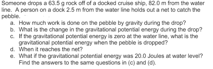 Someone drops a 63.5 g rock off of a docked cruise ship, 82.0 m from the water
line. A person on a dock 2.5 m from the water line holds out a net to catch the
pebble.
a. How much work is done on the pebble by gravity during the drop?
b. What is the change in the gravitational potential energy during the drop?
c. If the gravitational potential energy is zero at the water line, what is the
gravitational potential energy when the pebble is dropped?
d. When it reaches the net?
e. What if the gravitational potential energy was 20.0 Joules at water level?
Find the answers to the same questions in (c) and (d).
