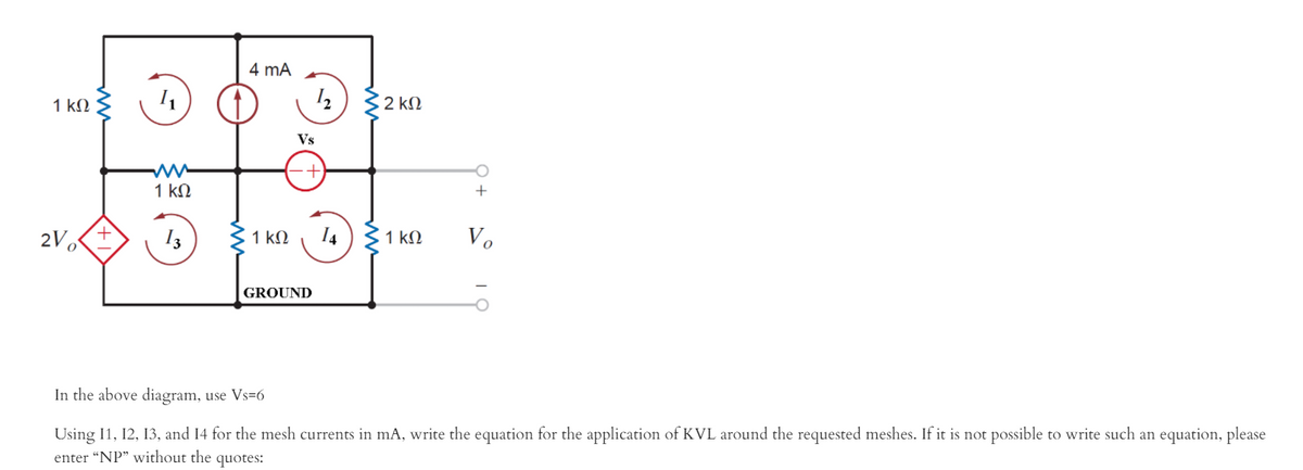 4 mA
2 kM
1 kN
Vs
1 kN
2V o
1 k.
14
1 kM
Vo
I3
GROUND
In the above diagram, use Vs=6
Using I1, 12, 13, and 14 for the mesh currents in mA, write the equation for the application of KVL around the requested meshes. If it is not possible to write such an equation, please
enter “NP" without the quotes:
