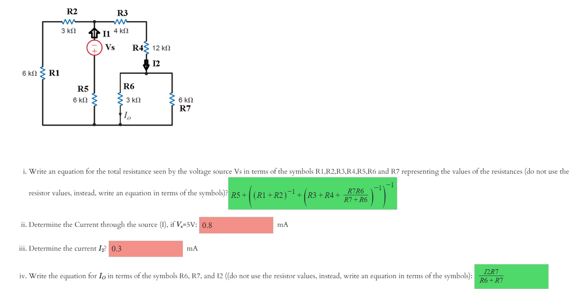 R2
R3
3 kN
4 kN
1 11
Vs
R4 12 kN
A 12
6 kN
R1
R5
R6
3 kN
6 kN
R7
6 kN
i. Write an equation for the total resistance seen by the voltag
source Vs in terms of the symbols R1,R2,R3,R4,R5,R6 and R7 representing the values of the resistances (do not use the
-1
resistor values, instead, write an equation in terms of the symbols)? R5+
R7R6
-1
(R1 + R2)¯ +R3 + R4+
R7+R6
ii. Determine the Current through the source (I), if V,=5V: 0.8
iii. Determine the current I? 0.3
mA
I2R7
iv. Write the equation for Io in terms of the symbols R6, R7, and 12 ((do not use the resistor values, instead, write an equation in terms of the symbols):
R6 + R7
