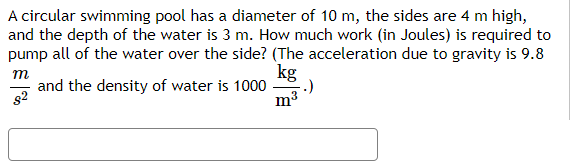 A circular swimming pool has a diameter of 10 m, the sides are 4 m high,
and the depth of the water is 3 m. How much work (in Joules) is required to
pump all of the water over the side? (The acceleration due to gravity is 9.8
т
and the density of water is 1000
kg
82
m3
