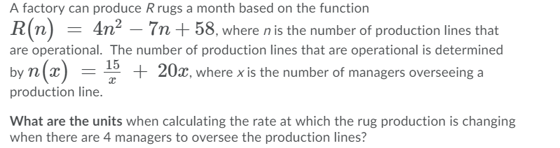 A factory can produce R rugs a month based on the function
R(n) =
4n2 – 7n + 58, where n is the number of production lines that
-
are operational. The number of production lines that are operational is determined
15
by n(x)
+ 20x, where x is the number of managers overseeing a
production line.
What are the units when calculating the rate at which the rug production is changing
when there are 4 managers to oversee the production lines?
