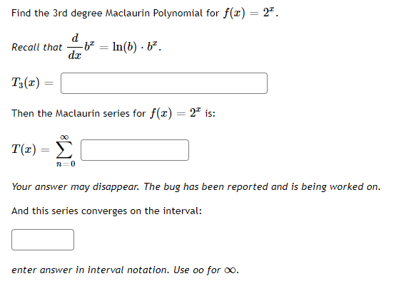 Find the 3rd degree Maclaurin Polynomial for f(x) = 2".
d
Recall that
dx
In(b) - b².
T3(x)
Then the Maclaurin series for f(x) = 2" is:
T(x) =
n=0
Your answer may disappear. The bug has been reported and is being worked on.
And this series converges on the interval:
enter answer in interval notation. Use oo for oo.
