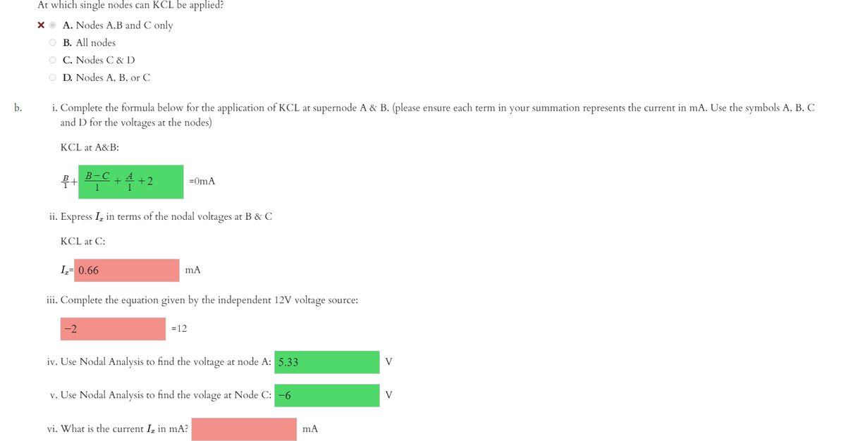 At which single nodes can KCL be applied?
XO A. Nodes A,B and C only
O B. All nodes
O C. Nodes C & D
O D. Nodes A, B, or C
i. Complete the formula below for the application of KCL at supernode A & B. (please ensure each term in your summation represents the current in mA. Use the symbols A, B, C
and D for the voltages at the nodes)
b.
KCL at A&B:
В -С
A
+2
1
=OmA
1
ii. Express I, in terms of the nodal voltages at B & C
KCL at C:
I= 0.66
iii. Complete the equation given by the independent 12V voltage source:
-2
=12
iv. Use Nodal Analysis to find the voltage at node A: 5.33
V
v. Use Nodal Analysis to find the volage at Node C: -6
V
vi. What is the current I, in mA?
