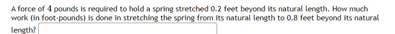 A force of 4 pounds is required to hold a spring stretched 0.2 feet beyond its natural length. How much
work (in foot-pounds) is done in stretching the spring from its natural length to 0.8 feet beyond its natural
length?
