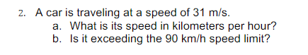 2. A car is traveling at a speed of 31 m/s.
a. What is its speed in kilometers per hour?
b. Is it exceeding the 90 km/h speed limit?
