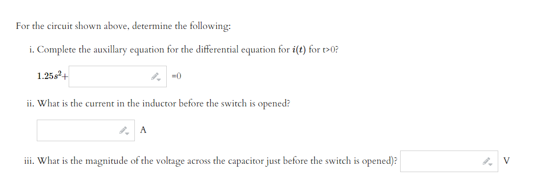 For the circuit shown above, determine the following:
i. Complete the auxillary equation for the differential equation for i(t) for t>0?
1.25s2+
=0
ii. What is the current in the inductor before the switch is opened?
A
iii. What is the magnitude of the voltage across the capacitor just before the switch is opened)?
V
