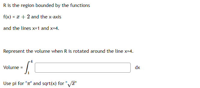 R is the region bounded by the functions
f(x) = x + 2 and the x-axis
and the lines x=1 and x=4.
Represent the volume when R is rotated around the line x=4.
Volume =
dx
Use pi for "T" and sqrt(x) for "/T"
