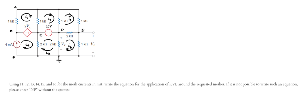 1 ko
31 kM
31 kn 3) 3 1 kN
2V
10V
E
2 kN
4 mA
32 kn 2 kn 3Vỵ
31 kN V.
Using I1, 12, 13, 14, 15, and 16 for the mesh currents in mA, write the equation for the application of KVL around the requested meshes. If it is not possible to write such an equation,
please enter “NP" without the quotes:
