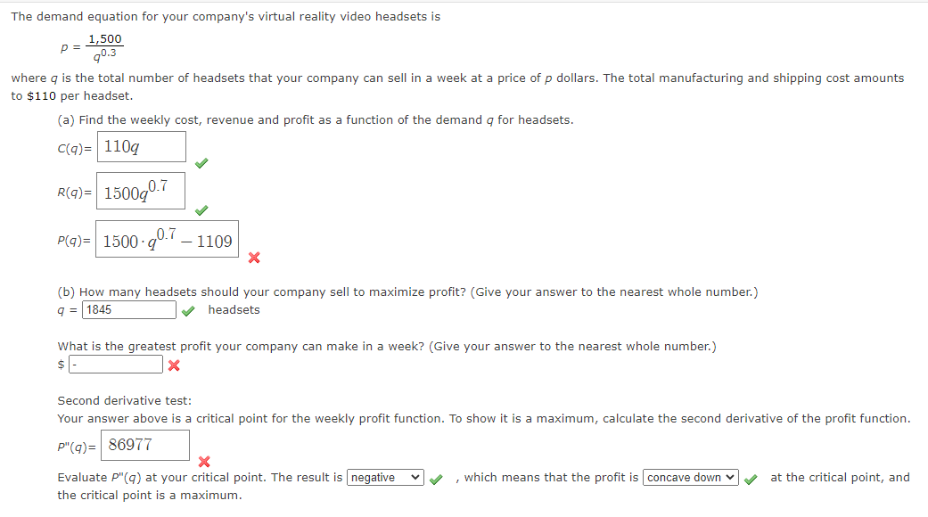 The demand equation for your company's virtual reality video headsets is
1,500
p =
g0.3
where g is the total number of headsets that your company can sell in a week at a price of p dollars. The total manufacturing and shipping cost amounts
to $110 per headset.
(a) Find the weekly cost, revenue and profit as a function of the demand q for headsets.
C(q)= 110g
R(q)= 1500g0.7
P(g)= 1500 g0. – 1109
(b) How many headsets should your company sell to maximize profit? (Give your answer to the nearest whole number.)
q = 1845
V headsets
What is the greatest profit your company can make in a week? (Give your answer to the nearest whole number.)
$ E
Second derivative test:
Your answer above is a critical point for the weekly profit function. To show it is a maximum, calculate the second derivative of the profit function.
P"(q)= 86977
Evaluate P"(qg) at your critical point. The result is negative
, which means that the profit is concave down v
at the critical point, and
the critical point is a maximum.
