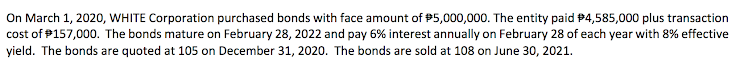 On March 1, 2020, WHITE Corporation purchased bonds with face amount of P5,000,000. The entity paid 94,585,000 plus transaction
cost of #157,000. The bonds mature on February 28, 2022 and pay 6% interest annually on February 28 of each year with 8% effective
yield. The bonds are quoted at 105 on December 31, 2020. The bonds are sold at 108 on June 30, 2021.
