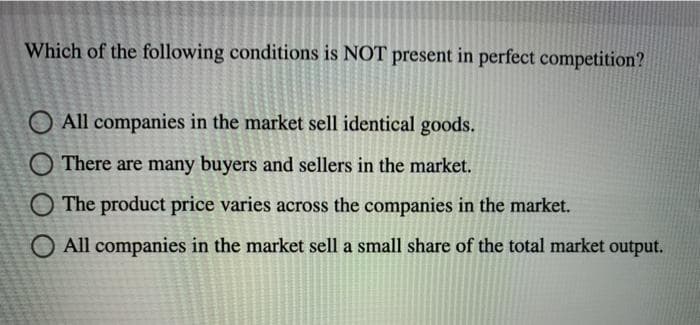 Which of the following conditions is NOT present in perfect competition?
O All companies in the market sell identical goods.
There are many buyers and sellers in the market.
The product price varies across the companies in the market.
O All companies in the market sell a small share of the total market output.
