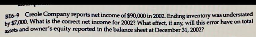 BE6-9 Creole Company reports net income of $90,000 in 2002. Ending inventory was understated
by $7,000. What is the correct net income for 2002? What effect, if any, will this error have on total
assets and owner's equity reported in the balance sheet at December 31, 2002?