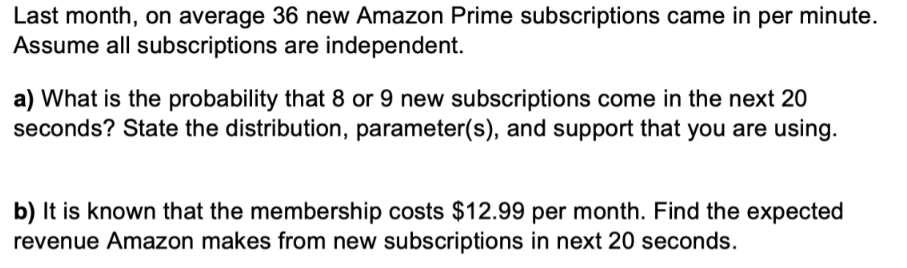 Last month, on average 36 new Amazon Prime subscriptions came in per minute.
Assume all subscriptions are independent.
a) What is the probability that 8 or 9 new subscriptions come in the next 20
seconds? State the distribution, parameter(s), and support that you are using.
b) It is known that the membership costs $12.99 per month. Find the expected
revenue Amazon makes from new subscriptions in next 20 seconds.
