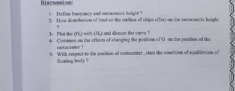 Discussion:
1- Define buoyancy and metacentric height ?
2- How distribution of load on the surface of ships effect on the metacentric height
3- Plot the (H) with (H.) and discuss the curve ?
4- Common on the effects of changing the position of G on the position of the
metacenter ?
5- With respect to the position of metacenter, state the condition of equilibrium of
floating body ?
