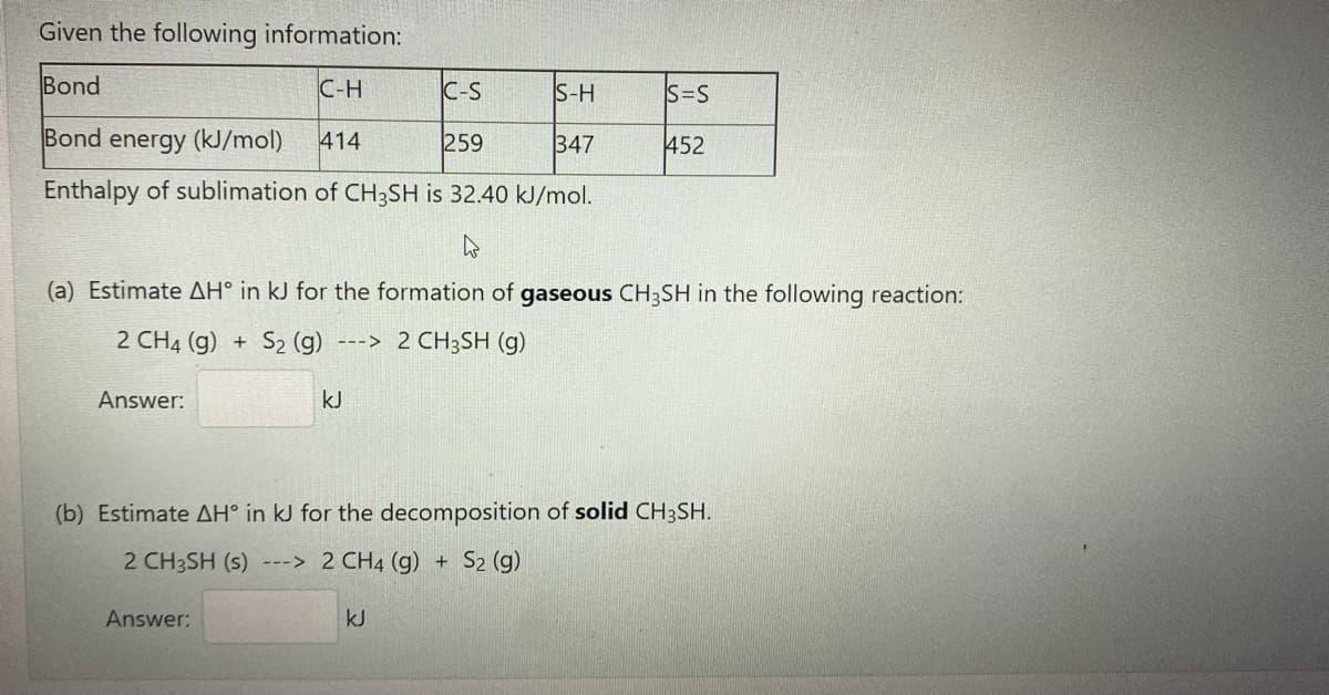 Given the following information:
Bond
C-H
C-S
S-H
S=S
Bond energy (kJ/mol)
414
259
347
452
Enthalpy of sublimation of CH3SH is 32.40 kJ/mol.
(a) Estimate AH° in kJ for the formation of gaseous CH3SH in the following reaction:
2 CH4 (g) +
S2 (g)
---> 2 CH3SH (g)
Answer:
kJ
(b) Estimate AH° in kJ for the decomposition of solid CH3SH.
2 CH3SH (s) ---> 2 CH4 (g) + S2 (g)
Answer:
kJ
