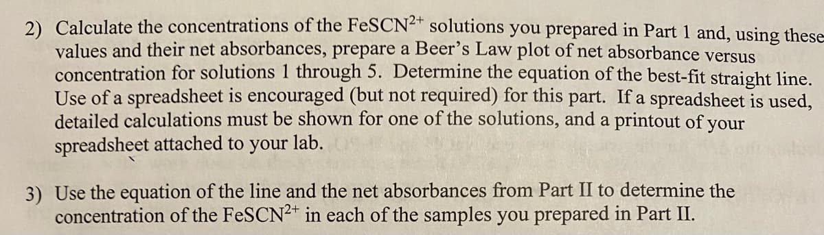 2) Calculate the concentrations of the FeSCN²" solutions you prepared in Part 1 and, using these
values and their net absorbances, prepare a Beer's Law plot of net absorbance versus
concentration for solutions 1 through 5. Determine the equation of the best-fit straight line.
Use of a spreadsheet is encouraged (but not required) for this part. If a spreadsheet is used,
detailed calculations must be shown for one of the solutions, and a printout of your
spreadsheet attached to your lab.
3) Use the equation of the line and the net absorbances from Part II to determine the
concentration of the FeSCN2+ in each of the samples you prepared in Part II.
