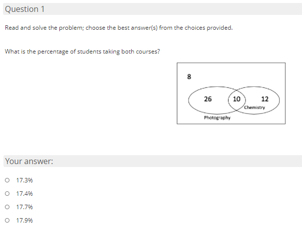 Question 1
Read and solve the problem; choose the best answer(s) from the choices provided.
What is the percentage of students taking both courses?
8
26
10
12
Chemistry
Photography
Your answer:
17.3%
17.4%
17.7%
17.9%
