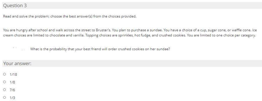 Question 3
Read and solve the problem; choose the best answer(s) from the choices provided.
You are hungry after school and walk across the street to Bruster's. You plan to purchase a sundae. You have a choice of a cup, sugar cone, or waffle cone. Ice
cream choices are limited to chocolate and vanilla. Topping choices are sprinkles, hot fudge, and crushed cookies. You are limited to one choice per category.
What is the probability that your best friend will order crushed cookies on her sundae?
Your answer:
O 1/18
1/8
O 7/6
O 1/3
