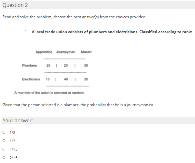 Question 2
Read and solve the problem; choose the best answer(s) from the choices provided.
A local trade union consists of plumbers and electricians. Classified according to rank:
Apprentice Journeyman Master
25 I 20 I
Plumbers
30
Electricians 15 | 40
20
A member of the union is selected at random.
Given that the person selected is a plumber, the probability that he is a journeyman is:
Your answer:
1/2
1/3
O 4/15
O 2/15
