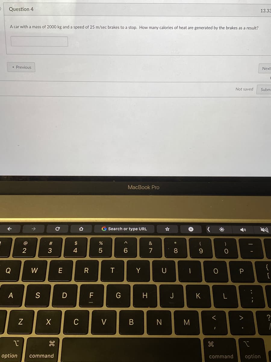 Question 4
13.33
A car with a mass of 2000 kg and a speed of 25 m/sec brakes to a stop. How many calories of heat are generated by the brakes as a result?
* Previous
Next
Not saved
Subm
МaсВook Pro
->
G Search or type URL
4)
@
$
&
2
4
7
8.
{
Q
W
R
T
Y
U
一
A
S
D
F
G
H.
J
K
L
C
V
M
option
command
command
option
O
B
N
