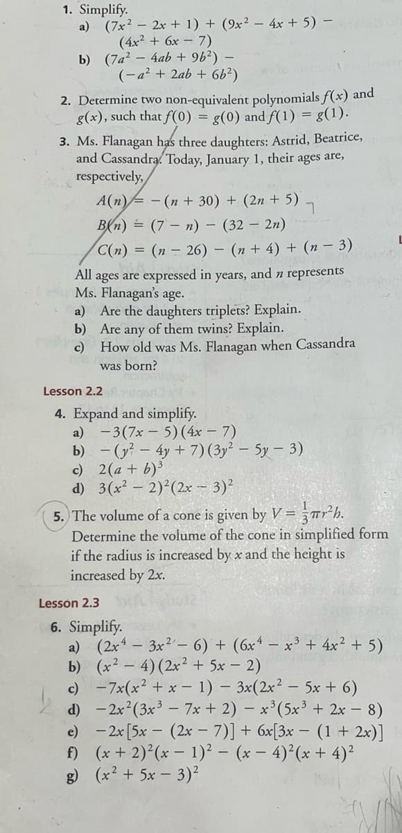 1. Simplify.
a) (7x2 – 2x + 1) + (9x² – 4x + 5) –
(4x2 + 6x - 7)
b) (7a? – 4ab + 96²) –
(-a² + 2ab + 6b²)
2. Determine two non-equivalent polynomials f(x) and
g(x), such that f(0)
g(0) and f(1) = g(1).
3. Ms. Flanagan has three daughters: Astrid, Beatrice,
and Cassandra. Today, January 1, their ages are,
respectively,
A(n)= - (n + 30) + (2n + 5) -
B(n) = (7 – n) – (32 – 2n)
C(n) = (n – 26) – (n + 4) + (n – 3)
and n represents
All ages are expressed in
Ms. Flanagan's age.
a) Are the daughters triplets? Explain.
b) Are any of them twins? Explain.
c)
years,
How old was Ms. Flanagan when Cassandra
was born?
Lesson 2.2
4. Expand and simplify.
a) -3(7x – 5)(4x – 7)
b) - (y² – 4y + 7) (3y² – 5y – 3)
c) 2(a + b)³
d) 3(x – 2)²(2x - 3)'
5. The volume of a cone is given by V= -"rh.
Determine the volume of the cone in simplified form
if the radius is increased by x and the height is
increased by 2x.
Lessón 2.3
6. Simplify.
a) (2x - 3x2- 6) + (6x* – x³ + 4x² + 5)
b) (x2 – 4)(2x² + 5x – 2)
c) -7x(x² + x - 1) – 3x(2x² – 5x + 6)
d) -2x (3x - 7x + 2) – x*(5x³ + 2x – 8)
e) - 2x [5x - (2x –7)]+ 6x[3x – (1 + 2x)]
f) (x + 2) (x - 1)² – (x – 4)²(x + 4)²
g) (x2 + 5x – 3)²
