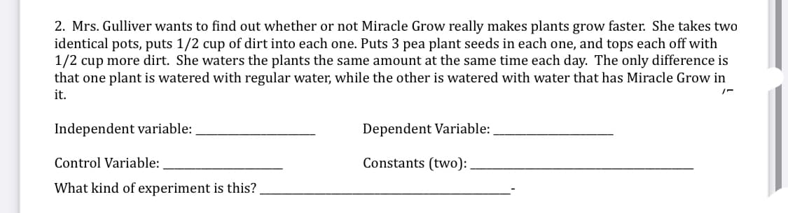 2. Mrs. Gulliver wants to find out whether or not Miracle Grow really makes plants grow faster. She takes two
identical pots, puts 1/2 cup of dirt into each one. Puts 3 pea plant seeds in each one, and tops each off with
1/2 cup more dirt. She waters the plants the same amount at the same time each day. The only difference is
that one plant is watered with regular water, while the other is watered with water that has Miracle Grow in
it.
Independent variable:
Dependent Variable:
Control Variable:
Constants (two):
What kind of experiment is this?
