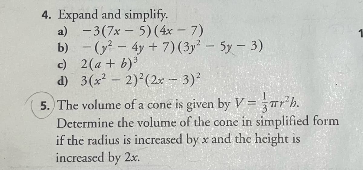4. Expand and simplify.
a) - 3(7x - 5)(4x – 7)
b) - (y? – 4y + 7)(3y² – 5y – 3)
c) 2(a + b)³
d) 3(x² – 2)2(2x -- 3)?
1.
|
Tr*h.
5. The volume of a cone is given by V =
Determine the volume of the cone in simplified form
if the radius is increased by x and the height is
increased by 2x.
%3D
