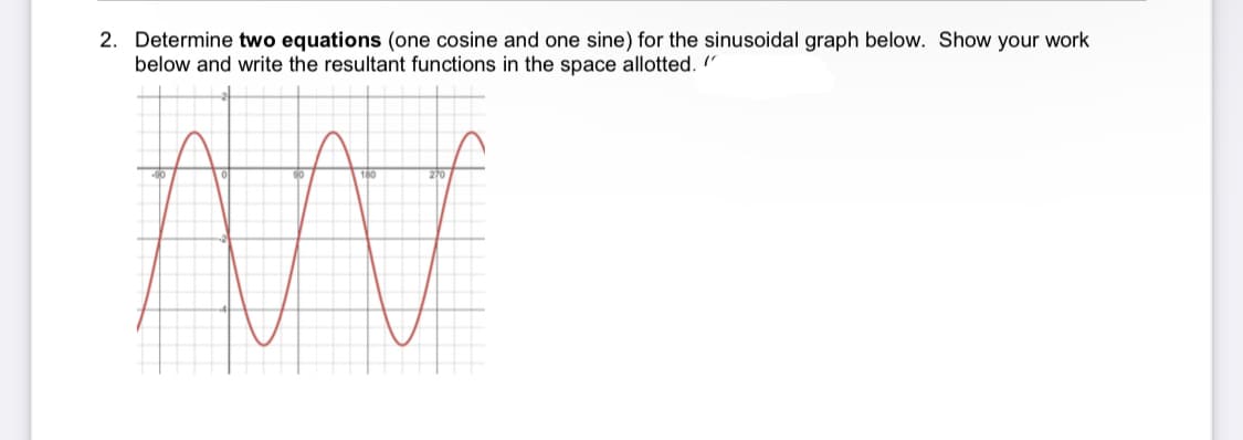 2. Determine two equations (one cosine and one sine) for the sinusoidal graph below. Show your work
below and write the resultant functions
the space allotted. "
