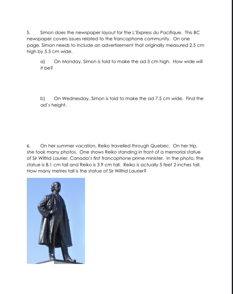 Simon does the newspaper layout for the L'Express du Pacifique. This BC
newspaper covers issues related to the francophone community. On one
5.
page, Simon needs to include an advertisement that originally measured 2.5 cm
high by 5.5 cm wide.
On Monday, Simon is told to make the ad 3 cm high. How wide will
a)
it be?
b)
On Wednesday, Simon is told to make the ad 7.5 cm wide. Find the
ad's height.
On her summer vacation, Reiko travelled through Quebec. On her trip,
she took many photos. One shows Reiko standing in front of a memorial statue
of Sir Wilfrid Laurier, Canada's first francophone prime minister. In the photo, the
statue is 8.1 cm tall and Reiko is 3.9 cm tall. Reiko is actually 5 feet 2 inches tall.
How many metres tall is the statue of Sir Wilfrid Laurier?
6.
