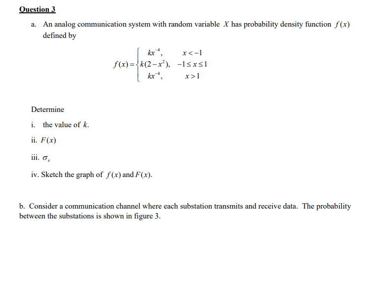 Question 3
a. An analog communication system with random variable X has probability density function f(x)
defined by
kx",
f(x) ={k(2-x²), -l<xsl
kx*,
x<-1
x>1
Determine
i. the value of k.
ii. F(x)
iii. o,
iv. Sketch the graph of f(x) and F(x).
b. Consider a communication channel where each substation transmits and receive data. The probability
between the substations is shown in figure 3.
