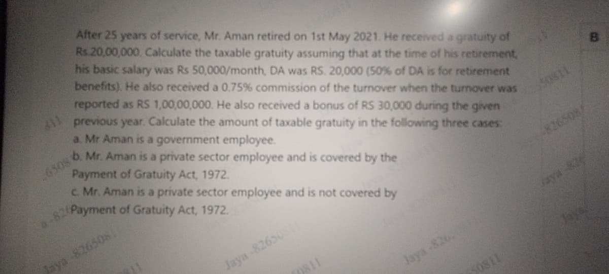 After 25 years of service, Mr. Aman retired on 1st May 2021. He received a gratuity of
Rs 20,00,000. Calculate the taxable gratuity assuming that at the time of his retirement,
his basic salary was Rs 50,000/month, DA was RS. 20,000 (50% of DA is for retirement
benefits). He also received a 0.75% commission of the turnover when the turnover was
reported as RS 1,00,00,000. He also received a bonus of RS 30,000 during the given
previous year. Calculate the amount of taxable gratuity in the following three cases:
a. Mr Aman is a government employee.
b. Mr. Aman is a private sector employee and is covered by the
Payment of Gratuity Act, 1972.
26508
c. Mr. Aman is a private sector employee and is not covered by
Payment of Gratuity Act, 1972.
Jaya -826508.
Jaya-8265011
9811
Jaya-826
50811
30311