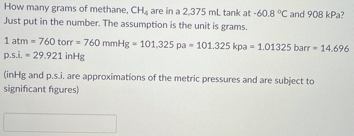 How many grams of methane, CH4 are in a 2,375 mL tank at -60.8 °C and 908 kPa?
Just put in the number. The assumption is the unit is grams.
1 atm = 760 torr = 760 mmHg = 101,325 pa = 101.325 kpa = 1.01325 barr = 14.696
%D
p.s.i. = 29.921 inHg
(inHg and p.s.i. are approximations of the metric pressures and are subject to
significant figures)
