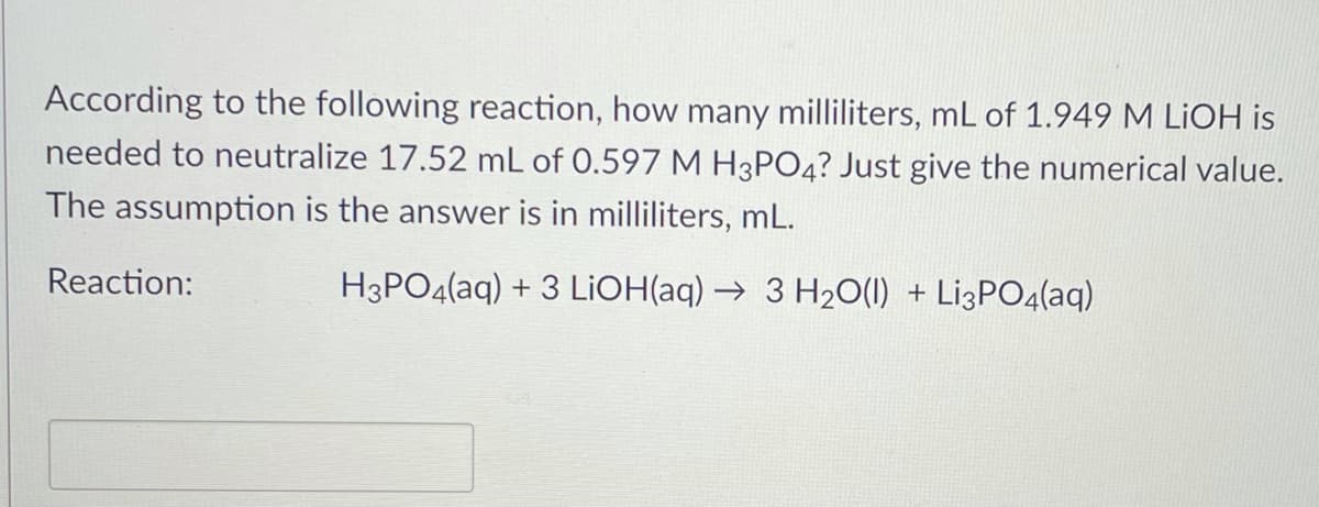 According to the following reaction, how many milliliters, mL of 1.949 M LİOH is
needed to neutralize 17.52 mL of 0.597 M H3PO4? Just give the numerical value.
The assumption is the answer is in milliliters, mL.
Reaction:
H3PO4(aq) + 3 LIOH(aq) → 3 H20(1) + Li3PO4(aq)
