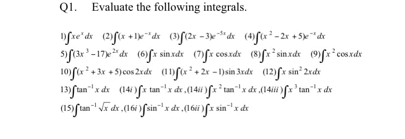 Q1. Evaluate the following integrals.
fxe* dx (2)f(x +1)e* dx (3)[(2x =3)e $* dx (4)f(x² - 2x + 5)e** dx
5) f(3x -17)e* dx (6fx sinxdx (7)fx cosxdx (8)fx* sin.xdx (9)fx²cos.xdx
10) (x
13) ftan'x dx (14i)fx tan"x dx ,(14ii)fx² tan"'x dx ,(14iii)f*x' tan"'x dx
+ 3x +5)cos 2xdx (11)ſ(x²+ 2x -1)sin 3xdx (12)ſx sin? 2xdx
tan -
(15) ſtan- Vx dx ,(16i ) [sin'
x dx ,(16ii ) [x sinx dx
