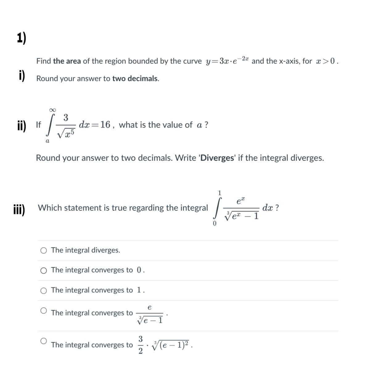 1)
Find the area of the region bounded by the curve y=3x•e¯2 and the x-axis, for x >0.
1) Round your answer to two decimals.
ii) If
3
dx =16, what is the value of a ?
a
Round your answer to two decimals. Write 'Diverges' if the integral diverges.
1
et
iii) Which statement is true regarding the integral
dx ?
Veª – 1
3
O The integral diverges.
O The integral converges to 0.
O The integral converges to 1.
e
O The integral converges to
Ve – 1
|
Ve – 1)² .
3
The integral converges to
2
