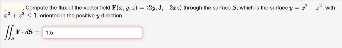 Compute the flux of the vector field F(x, y, z) = (2y, 3, – 2xz) through the surface S, which is the surface y =
x2 + z2, with
x2 + z? < 1, oriented in the positive y-direction.
F. dS =
1.5
